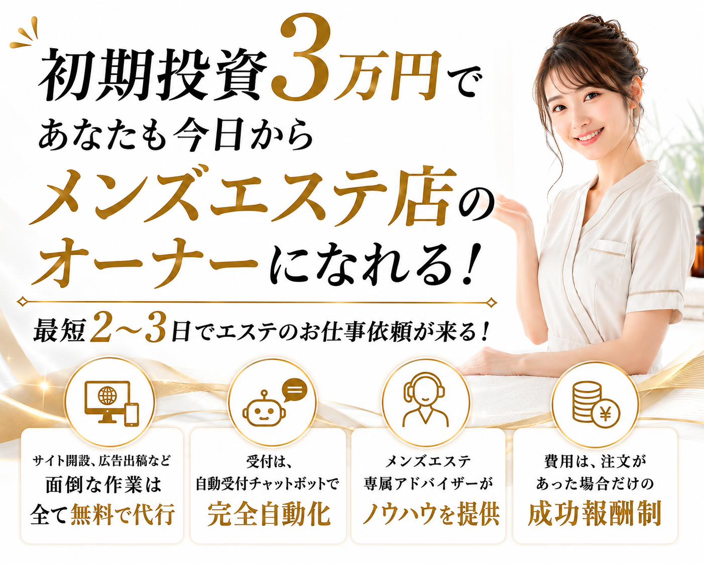 初期投資3万円であなたも今日からメンズエステ店のオーナーになれる！最短2〜3日でエステのお仕事依頼が来る！サイト開設、広告出稿など面倒な作業は全て無料で代行。受付は、自動受付チャットボットで完全自動化。メンズエステ専属アドバイザーがノウハウを提供。費用は、注文があった場合だけの成功報酬制。